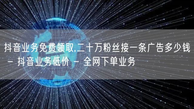 抖音业务免费领取,二十万粉丝接一条广告多