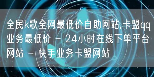 全民k歌全网最低价自助网站,卡盟qq业务