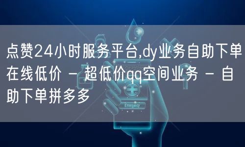 点赞24小时服务平台,dy业务自助下单在