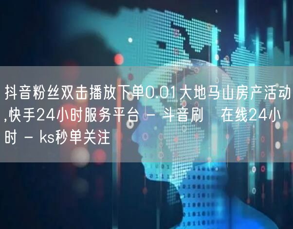 抖音粉丝双击播放下单0.01大地马山房产