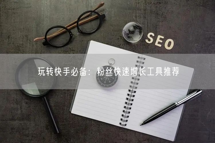 玩转快手必备：粉丝快速增长工具推荐