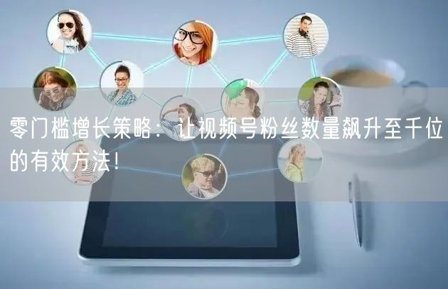 零门槛增长策略：让视频号粉丝数量飙升至千