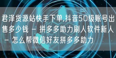 君泽货源站快手下单,抖音50级账号出售多