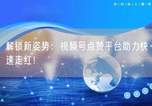 解锁新姿势：视频号点赞平台助力快速走红！
