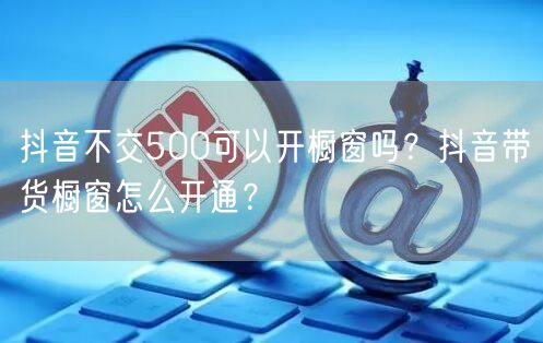 抖音不交500可以开橱窗吗？抖音带货橱窗
