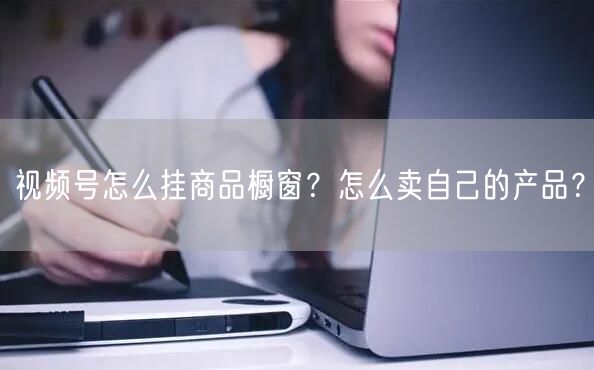 视频号怎么挂商品橱窗？怎么卖自己的产品？