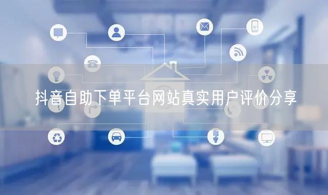 抖音自助下单平台网站真实用户评价分享