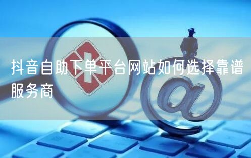 抖音自助下单平台网站如何选择靠谱服务商