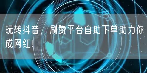 玩转抖音，刷赞平台自助下单助力你成网红！
